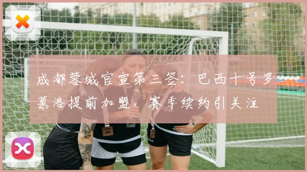 成都蓉城官宣第三签：巴西十号罗慕洛提前加盟，赛季续约引关注