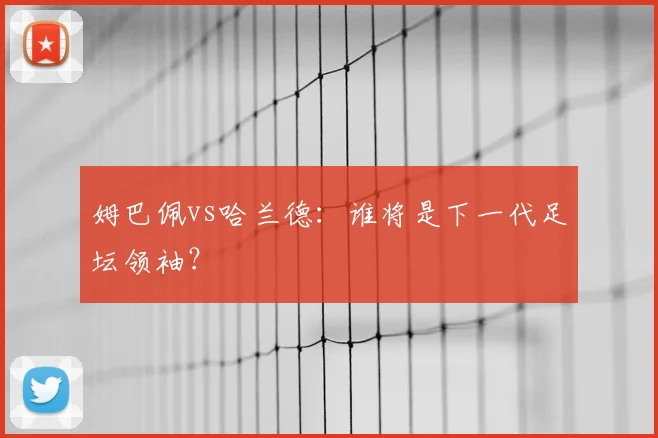 姆巴佩vs哈兰德：谁将是下一代足坛领袖？