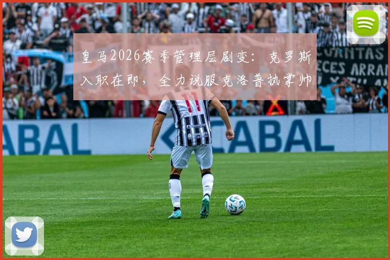 皇马2026赛季管理层剧变：克罗斯入职在即，全力说服克洛普执掌帅印