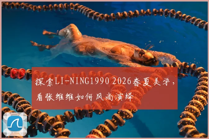 探索LI-NING1990 2026春夏美学，看张维维如何风尚演绎