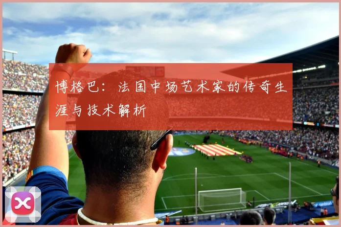 博格巴:法国中场艺术家的传奇生涯与技术解析