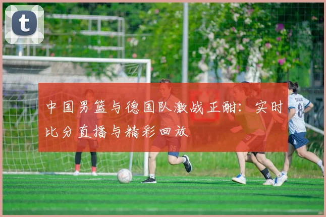 中国男篮与德国队激战正酣:实时比分直播与精彩回放