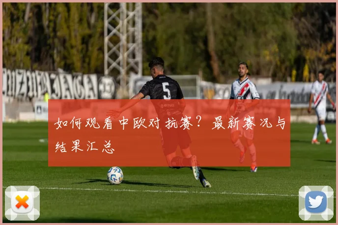 如何观看中欧对抗赛？最新赛况与结果汇总