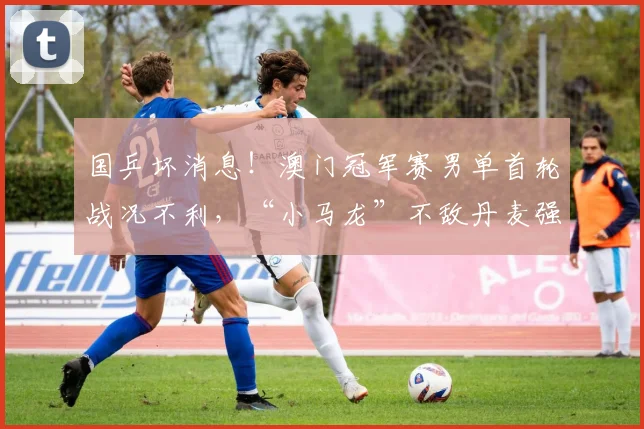 国乒坏消息！澳门冠军赛男单首轮战况不利，“小马龙”不敌丹麦强敌