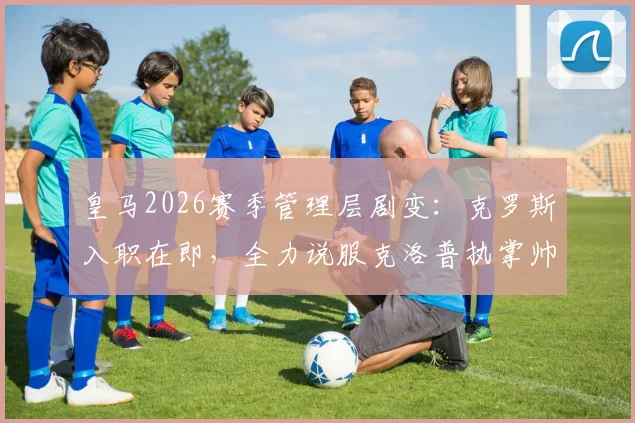 皇马2026赛季管理层剧变:克罗斯入职在即,全力说服克洛普执掌帅印