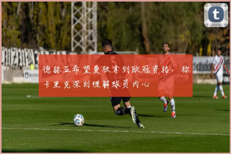 德赫亚希望曼联拿到欧冠资格,称卡里克深刻理解球员内心