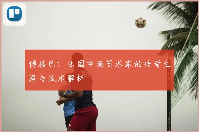 博格巴：法国中场艺术家的传奇生涯与技术解析