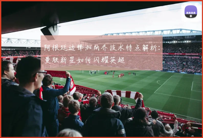 阿根廷边锋加纳乔技术特点解析:曼联新星如何闪耀英超