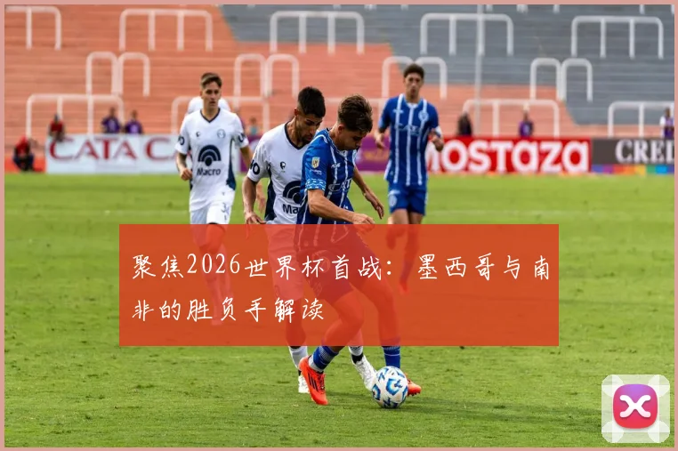 聚焦2026世界杯首战：墨西哥与南非的胜负手解读
