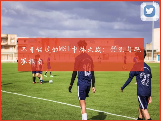 不可错过的MSI中韩大战：预测与观赛指南