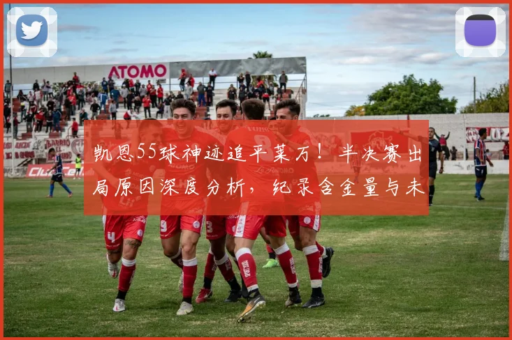 凯恩55球神迹追平莱万！半决赛出局原因深度分析，纪录含金量与未来前景解读